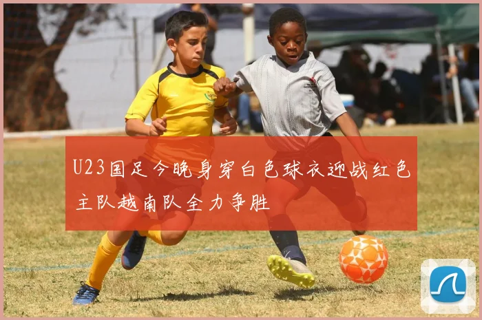 U23国足今晚身穿白色球衣迎战红色主队越南队全力争胜