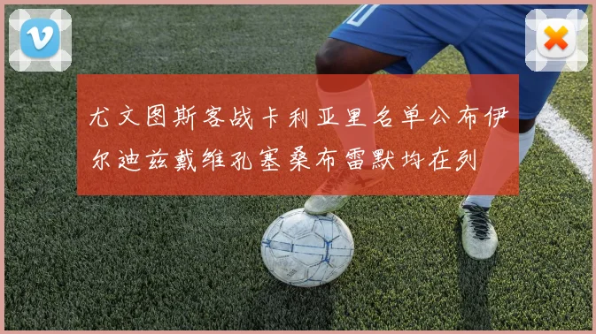 尤文图斯客战卡利亚里名单公布伊尔迪兹戴维孔塞桑布雷默均在列