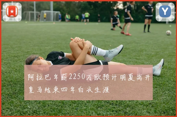 阿拉巴年薪2250万欧预计明夏离开皇马结束四年白衣生涯