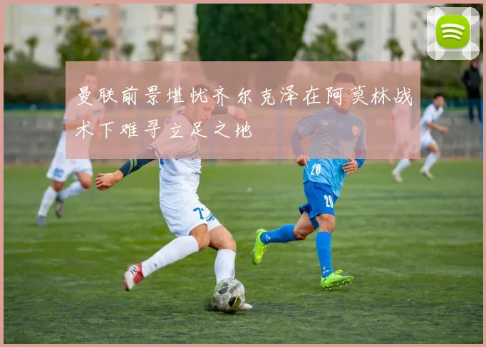 曼联前景堪忧齐尔克泽在阿莫林战术下难寻立足之地