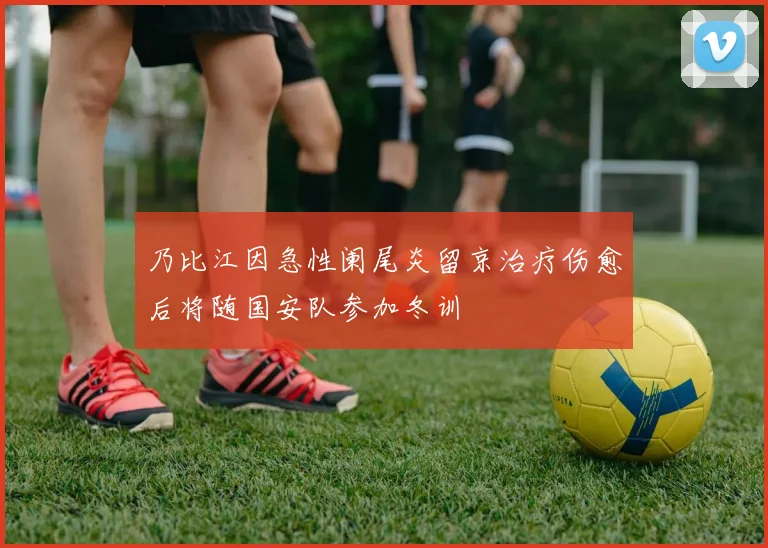 乃比江因急性阑尾炎留京治疗伤愈后将随国安队参加冬训