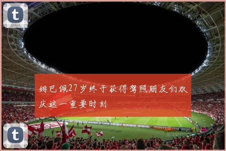 姆巴佩27岁终于获得驾照朋友们欢庆这一重要时刻