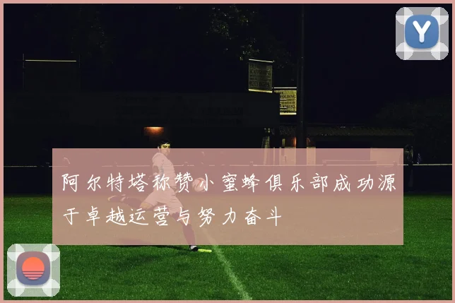 阿尔特塔称赞小蜜蜂俱乐部成功源于卓越运营与努力奋斗