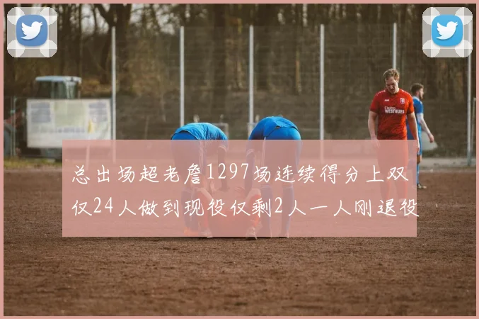 总出场超老詹1297场连续得分上双仅24人做到现役仅剩2人一人刚退役