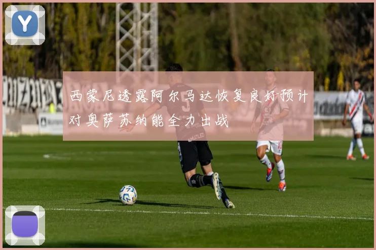 西蒙尼透露阿尔马达恢复良好预计对奥萨苏纳能全力出战