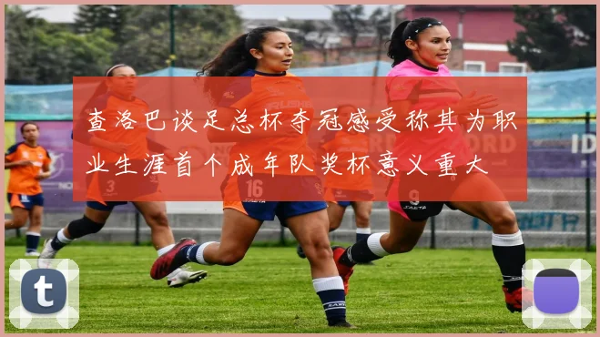 查洛巴谈足总杯夺冠感受称其为职业生涯首个成年队奖杯意义重大