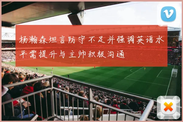 杨瀚森坦言防守不足并强调英语水平需提升与主帅积极沟通