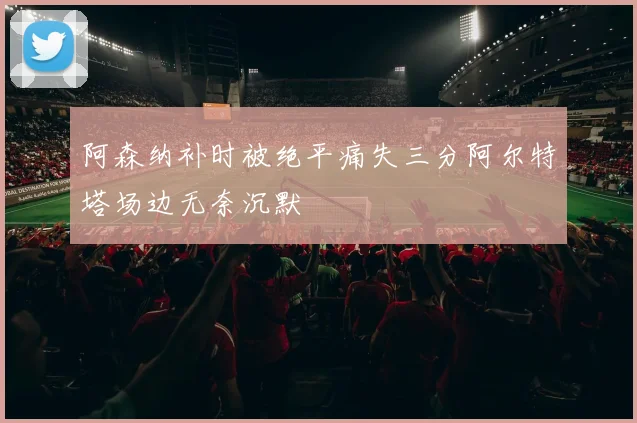 阿森纳补时被绝平痛失三分阿尔特塔场边无奈沉默