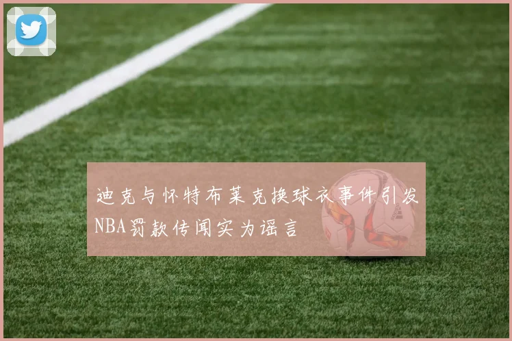 迪克与怀特布莱克换球衣事件引发NBA罚款传闻实为谣言