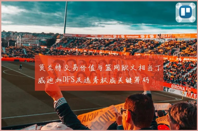 莫兰特交易价值与篮网欧文相当丁威迪加DFS及选秀权成关键筹码