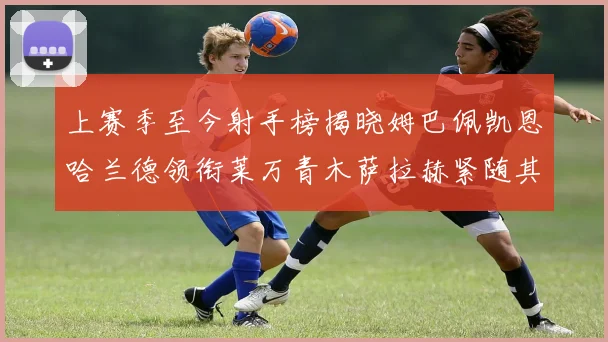 上赛季至今射手榜揭晓姆巴佩凯恩哈兰德领衔莱万青木萨拉赫紧随其后