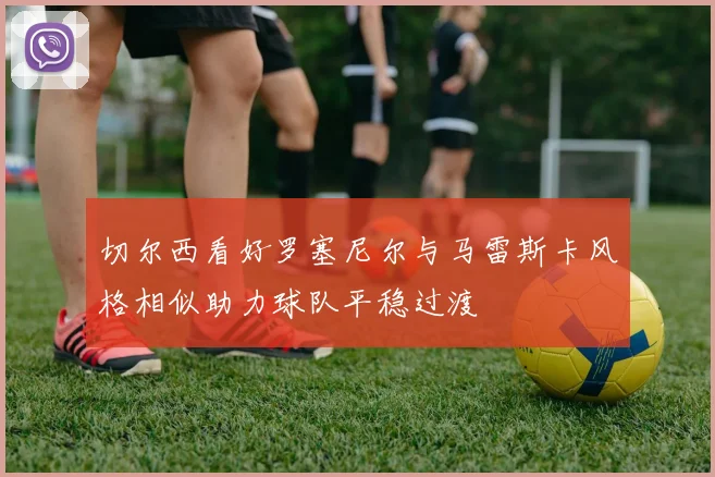 切尔西看好罗塞尼尔与马雷斯卡风格相似助力球队平稳过渡