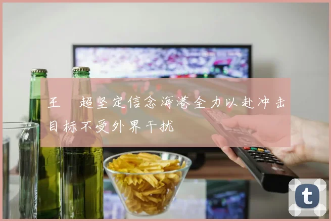 王燊超坚定信念海港全力以赴冲击目标不受外界干扰