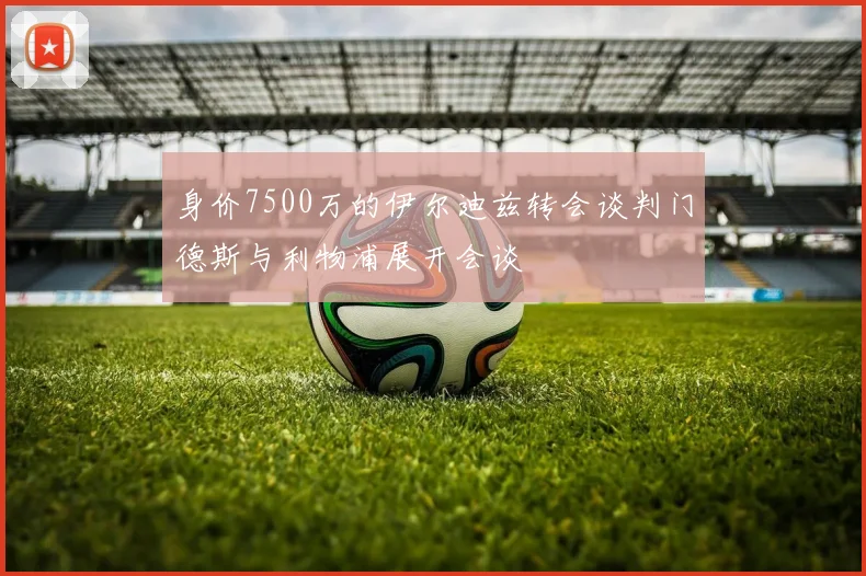 身价7500万的伊尔迪兹转会谈判门德斯与利物浦展开会谈