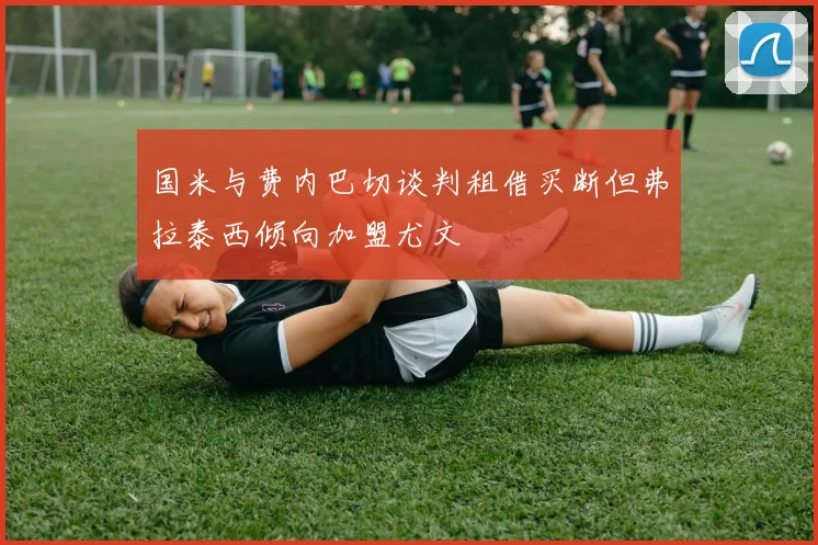 国米与费内巴切谈判租借买断但弗拉泰西倾向加盟尤文