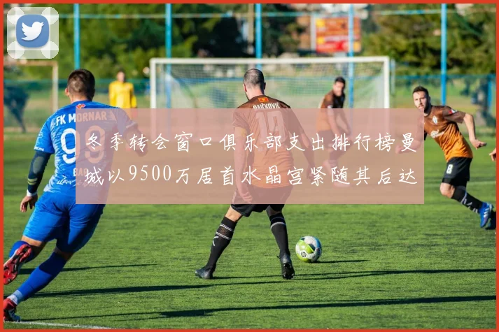冬季转会窗口俱乐部支出排行榜曼城以9500万居首水晶宫紧随其后达8970万