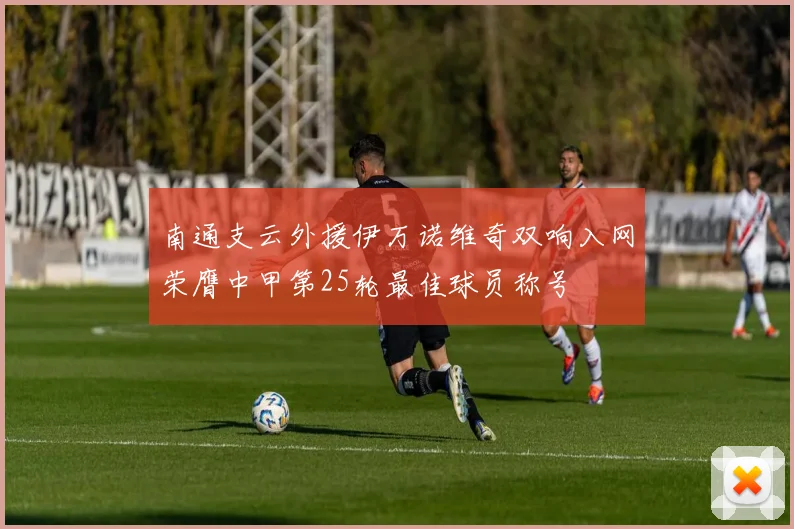 南通支云外援伊万诺维奇双响入网荣膺中甲第25轮最佳球员称号