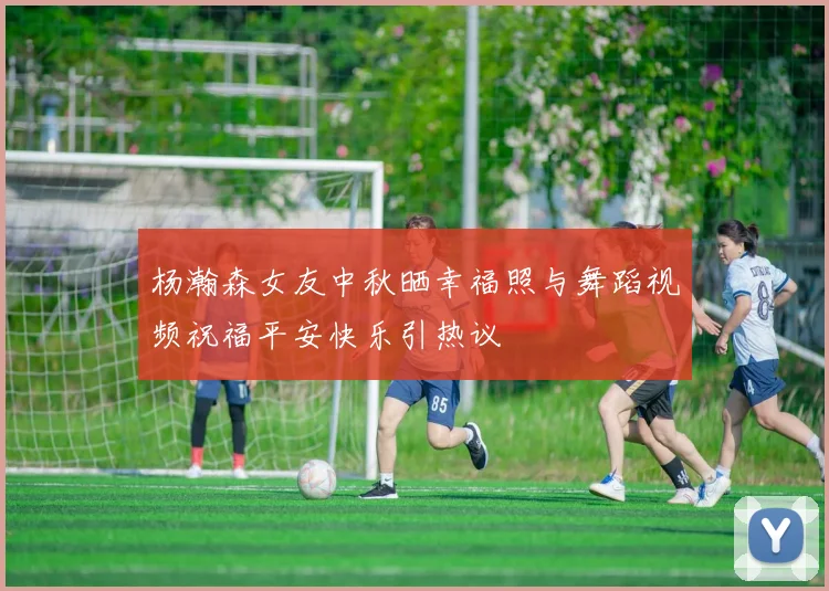 杨瀚森女友中秋晒幸福照与舞蹈视频祝福平安快乐引热议