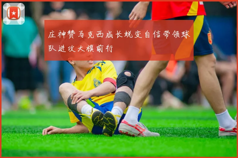 庄神赞马克西成长蜕变自信带领球队进攻大旗前行