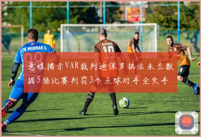 意媒揭示VAR裁判迪保罗执法米兰数据5场比赛判罚3个点球对手全失手