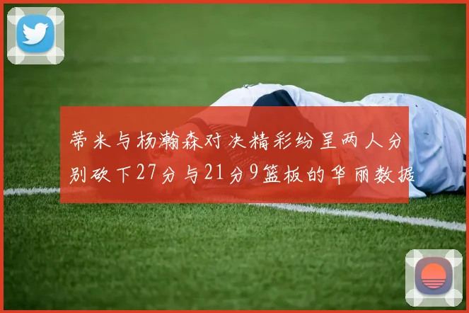 蒂米与杨瀚森对决精彩纷呈两人分别砍下27分与21分9篮板的华丽数据