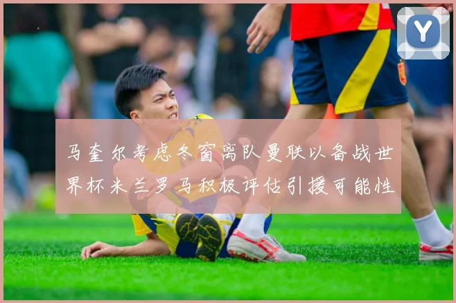 马奎尔考虑冬窗离队曼联以备战世界杯米兰罗马积极评估引援可能性