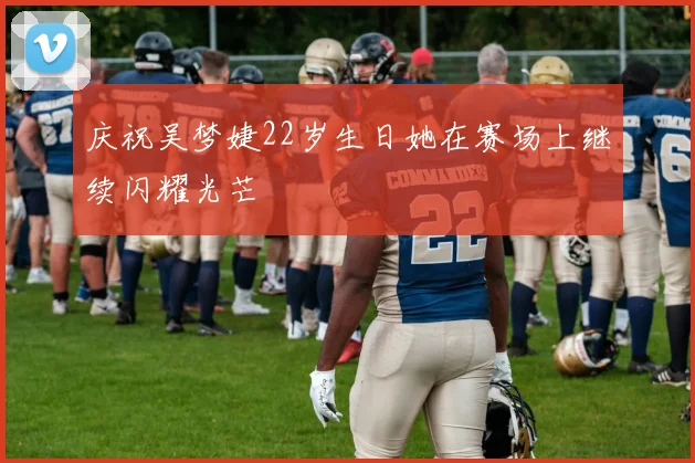 庆祝吴梦婕22岁生日她在赛场上继续闪耀光芒