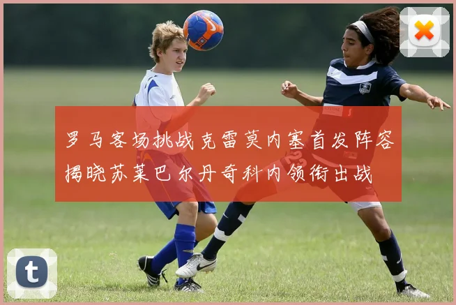 罗马客场挑战克雷莫内塞首发阵容揭晓苏莱巴尔丹奇科内领衔出战