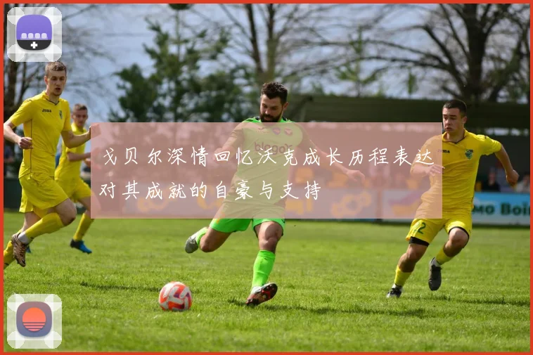 戈贝尔深情回忆沃克成长历程表达对其成就的自豪与支持