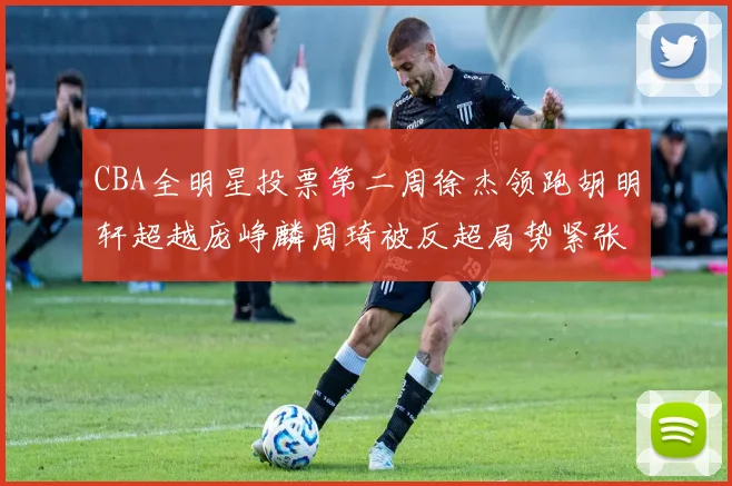 CBA全明星投票第二周徐杰领跑胡明轩超越庞峥麟周琦被反超局势紧张