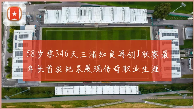 58岁零346天三浦知良再创J联赛最年长首发纪录展现传奇职业生涯