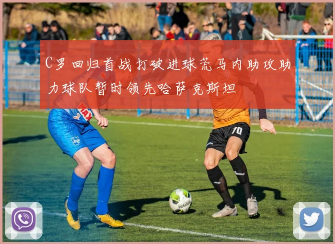 C罗回归首战打破进球荒马内助攻助力球队暂时领先哈萨克斯坦