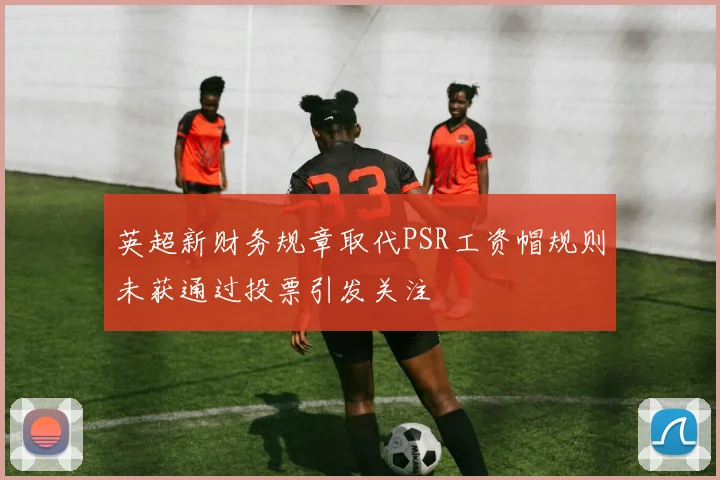 英超新财务规章取代PSR工资帽规则未获通过投票引发关注