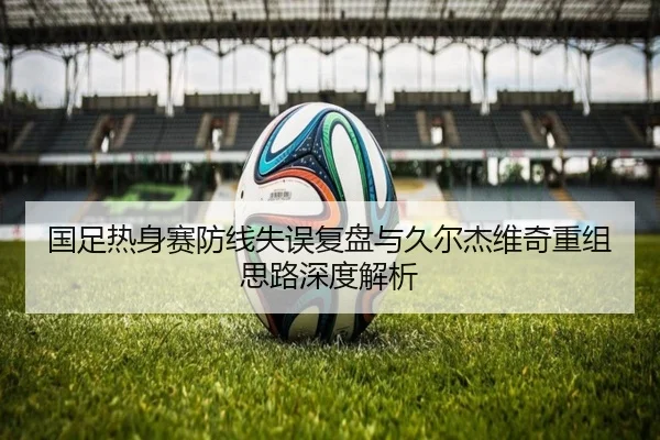 国足热身赛防线失误复盘与久尔杰维奇重组思路深度解析（bogou）